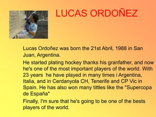 LUCAS ORDOÑEZ
Lucas Ordoñez was born the 21st Abril, 1988 in San
Juan, Argentina.
He started plating hockey thanks his granfather, and now
he's one of the most important players of the world. With
23 years he have played in many times i Argentina,
Italia, and in Cerdanyola CH, Tenerife and CP Vic in
Spain. He has also won many tittles like the "Supercopa
de España"
Finally, I'm sure that he's going to be one of the bests
players of the world.
 