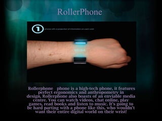 RollerPhoneRollerphone   phone is a high-tech phone, it features perfect ergonomics and anthropometry in design, Rollerphone also boasts of an enviable media centre. You can watch videos, chat online, play games, read books and listen to music. It’s going to be hard parting with a phone like this, who wouldn’t want their entire digital world on their wrist!