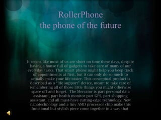 RollerPhonethe phone of the future It seems like most of us are short on time these days, despite having a house full of gadgets to take care of many of our everyday tasks. That smart phone might help you keep track of appointments at first, but it can only do so much to actually make your life easier. This conceptual product is described as a “life support” device, meant to take care of remembering all of those little things you might otherwise space off and forget.  The Mercator is part personal data assistant, part health monitor part GPS, part shopping assistant, and all must-have cutting-edge technology. New nanotechnology and a tiny AMD processor chip make this functional but stylish piece come together in a way that  