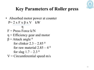 Key Parameters of Roller press
• Absorbed motor power at counter
P= 2 x F x β x V kW
η
F = Press Force k/N
η = Efficiency gear and motor
β = Attack angle 0
for clinker 2.3 – 2.85 0
for raw material 2.85 – 4 0
for slag 1.7 – 2.3 0
V = Circumferential speed m/s
10
 