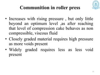 Communition in roller press
• Increases with rising pressure , but only little
beyond an optimum level ,as after reaching
that level of compression cake behaves as non
compressible, viscous fluid
• Closely graded material requires high pressure
as more voids present
• Widely graded requires less as less void
present
15
 