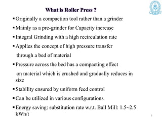 What is Roller Press ?
Originally a compaction tool rather than a grinder
Mainly as a pre-grinder for Capacity increase
Integral Grinding with a high recirculation rate
Applies the concept of high pressure transfer
through a bed of material
Pressure across the bed has a compacting effect
on material which is crushed and gradually reduces in
size
Stability ensured by uniform feed control
Can be utilized in various configurations
Energy saving: substitution rate w.r.t. Ball Mill: 1.5~2.5
kWh/t 3
 