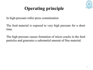 Operating principle
In high-pressure roller press comminution
The feed material is exposed to very high pressure for a short
time.
The high pressure causes formation of micro cracks in the feed
particles and generates a substantial amount of fine material.
6
 