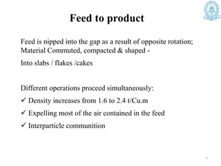 Feed is nipped into the gap as a result of opposite rotation;
Material Commuted, compacted & shaped -
Into slabs / flakes /cakes
Different operations proceed simultaneously:
 Density increases from 1.6 to 2.4 t/Cu.m
 Expelling most of the air contained in the feed
 Interparticle communition
7
Feed to product
 