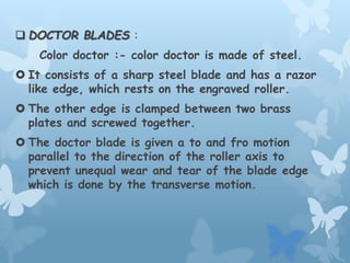  DOCTOR BLADES :
Color doctor :- color doctor is made of steel.
 It consists of a sharp steel blade and has a razor
like edge, which rests on the engraved roller.
 The other edge is clamped between two brass
plates and screwed together.
 The doctor blade is given a to and fro motion
parallel to the direction of the roller axis to
prevent unequal wear and tear of the blade edge
which is done by the transverse motion.
 