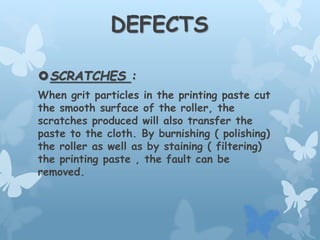 DEFECTS
SCRATCHES :
When grit particles in the printing paste cut
the smooth surface of the roller, the
scratches produced will also transfer the
paste to the cloth. By burnishing ( polishing)
the roller as well as by staining ( filtering)
the printing paste , the fault can be
removed.
 
