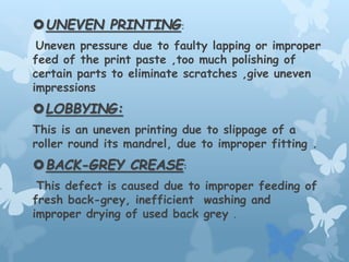 UNEVEN PRINTING:
Uneven pressure due to faulty lapping or improper
feed of the print paste ,too much polishing of
certain parts to eliminate scratches ,give uneven
impressions
LOBBYING:
This is an uneven printing due to slippage of a
roller round its mandrel, due to improper fitting .
BACK-GREY CREASE:
This defect is caused due to improper feeding of
fresh back-grey, inefficient washing and
improper drying of used back grey .
 