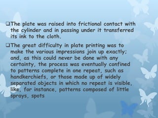 The plate was raised into frictional contact with
the cylinder and in passing under it transferred
its ink to the cloth.
The great difficulty in plate printing was to
make the various impressions join up exactly;
and, as this could never be done with any
certainty, the process was eventually confined
to patterns complete in one repeat, such as
handkerchiefs, or those made up of widely
separated objects in which no repeat is visible,
like, for instance, patterns composed of little
sprays, spots
 