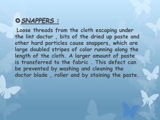 SNAPPERS :
Loose threads from the cloth escaping under
the lint doctor , bits of the dried up paste and
other hard particles cause snappers, which are
large doubled stripes of color running along the
length of the cloth. A larger amount of paste
is transferred to the fabric . This defect can
be prevented by washing and cleaning the
doctor blade , roller and by staining the paste.
 