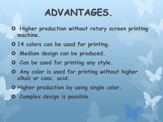 ADVANTAGES.
 Higher production without rotary screen printing
machine.
 14 colors can be used for printing.
 Medium design can be produced.
 Can be used for printing any style.
 Any color is used for printing without higher
alkali or conc. acid.
 Higher production by using single color.
 Complex design is possible.
 