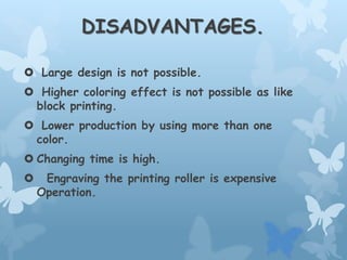 DISADVANTAGES.
 Large design is not possible.
 Higher coloring effect is not possible as like
block printing.
 Lower production by using more than one
color.
 Changing time is high.
 Engraving the printing roller is expensive
Operation.
 