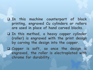  In this machine counterpart of block
printing, engraved Cu cylinders or rollers
are used in place of hand carved blocks.
 In this method, a heavy copper cylinder
(roller) is engraved with the print design
by carving the design into the copper.
 Copper is soft, so once the design is
engraved, the roller is electroplated with
chrome for durability.
 