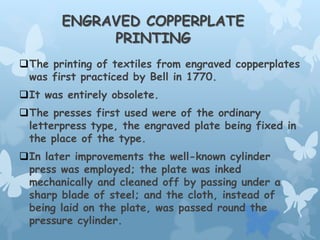 ENGRAVED COPPERPLATE
PRINTING
The printing of textiles from engraved copperplates
was first practiced by Bell in 1770.
It was entirely obsolete.
The presses first used were of the ordinary
letterpress type, the engraved plate being fixed in
the place of the type.
In later improvements the well-known cylinder
press was employed; the plate was inked
mechanically and cleaned off by passing under a
sharp blade of steel; and the cloth, instead of
being laid on the plate, was passed round the
pressure cylinder.
 