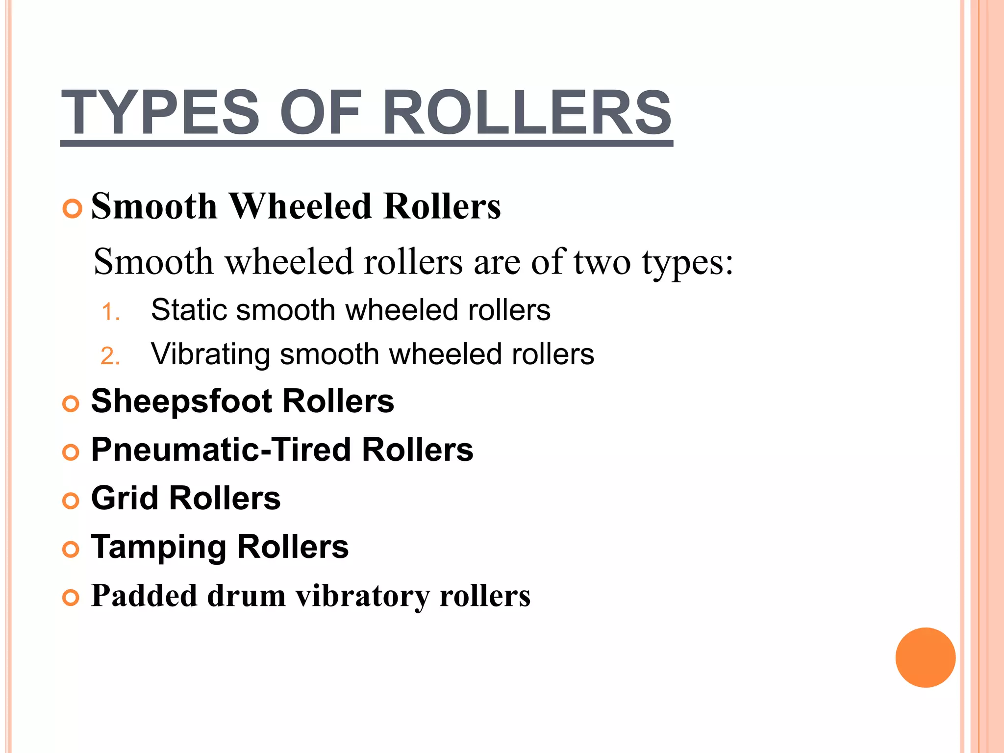 TYPES OF ROLLERS
 Smooth Wheeled Rollers
Smooth wheeled rollers are of two types:
1. Static smooth wheeled rollers
2. Vibrating smooth wheeled rollers
 Sheepsfoot Rollers
 Pneumatic-Tired Rollers
 Grid Rollers
 Tamping Rollers
 Padded drum vibratory rollers
 