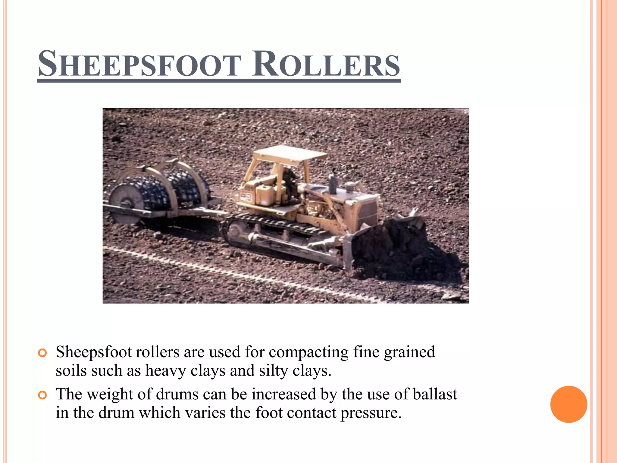 SHEEPSFOOT ROLLERS
 Sheepsfoot rollers are used for compacting fine grained
soils such as heavy clays and silty clays.
 The weight of drums can be increased by the use of ballast
in the drum which varies the foot contact pressure.
 