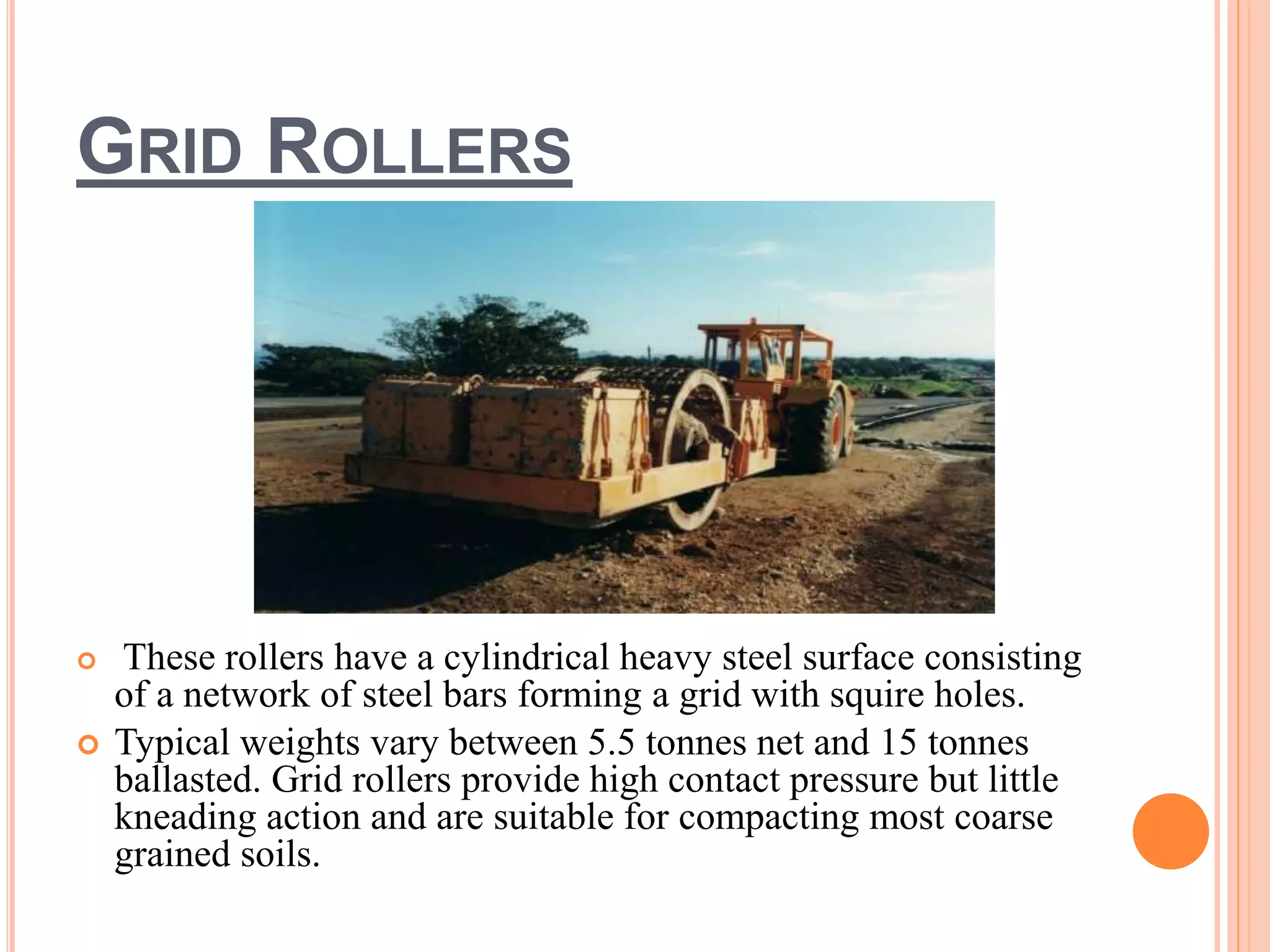 GRID ROLLERS
 These rollers have a cylindrical heavy steel surface consisting
of a network of steel bars forming a grid with squire holes.
 Typical weights vary between 5.5 tonnes net and 15 tonnes
ballasted. Grid rollers provide high contact pressure but little
kneading action and are suitable for compacting most coarse
grained soils.
 