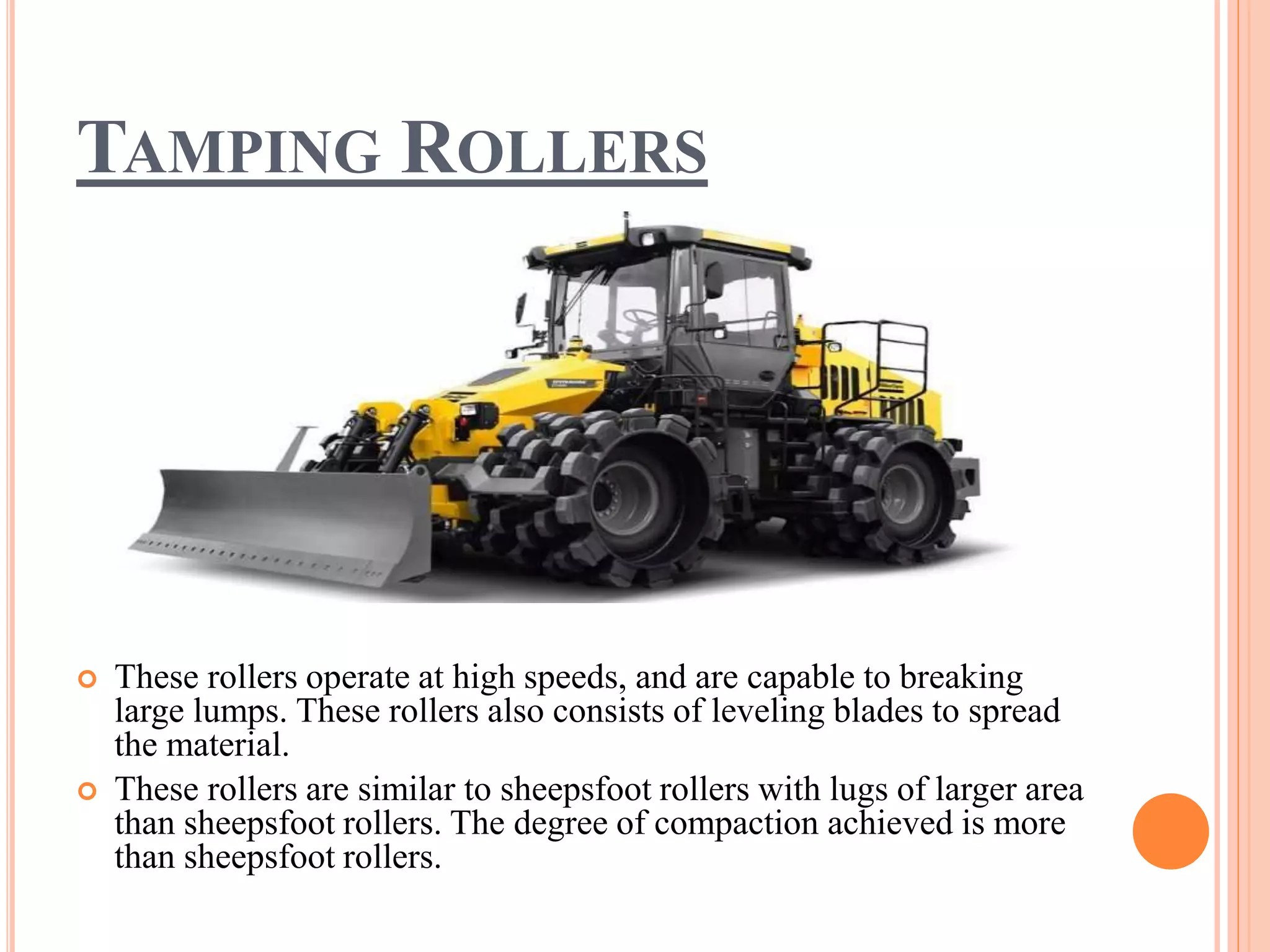 TAMPING ROLLERS
 These rollers operate at high speeds, and are capable to breaking
large lumps. These rollers also consists of leveling blades to spread
the material.
 These rollers are similar to sheepsfoot rollers with lugs of larger area
than sheepsfoot rollers. The degree of compaction achieved is more
than sheepsfoot rollers.
 