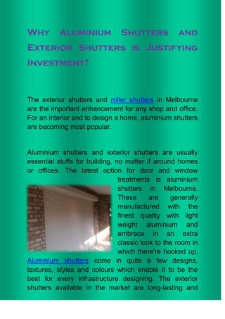 Why        Aluminium            Shutters            and
Exterior Shutters is Justifying
Investment?



The exterior shutters and roller shutters in Melbourne
are the important enhancement for any shop and office.
For an interior and to design a home, aluminium shutters
are becoming most popular.


Aluminium shutters and exterior shutters are usually
essential stuffs for building, no matter if around homes
or offices. The latest option for door and window
                                treatments is aluminium
                                shutters in Melbourne.
                                These      are    generally
                                manufactured with the
                                finest quality with light
                                weight aluminium and
                                embrace in an extra
                                classic look to the room in
                                which there're hooked up.
Aluminium shutters come in quite a few designs,
textures, styles and colours which enable it to be the
best for every infrastructure designing. The exterior
shutters available in the market are long-lasting and
 