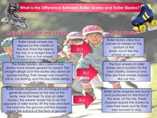 What is the Difference Between Roller Skates and Roller Blades?
Roller blade wheels are
aligned on the middle of
the foot, from the heel to
the toe, in a straight line of
three, four or five wheels.
The Roller blades, also called in-line
skates, have wheels geared for speed. The
straight design of in-line skates also allows for
quicker turning. Their design was meant to
mimic ice skating, and the less stable design
with taller,
Roller blade stoppers are rectangular and
generally positioned at the rear of the
skate, near the heel. To stop on roller
blades, the wearer simply has to do the
opposite of roller skates: lift the toes and slant
the heel into the ground until the stopper
meets the surface of the floor or ground.
Roller skate stoppers are round
and positioned on the front of
the shoe, at the toe. These
stoppers require the skaters to
raise their heels and tip their
toes forward to stop.
The four wheels on roller
skates are in position for the
best stability, balance and
they are thick wheels shaped
like car tires.
Roller skates utilize four
corners of wheels on the
bottom of the
skate, much like the
wheels on a car.
But
But
But
 