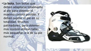 •La bota. Son botas que
deben adaptarse totalmente
al pie para obtener el
máximo control posible. Y
deben sujetar el pie en su
totalidad. Muchos
patinadores, para obtener
más control utilizan tallas
más pequeñas a la de su pie
normal.
 