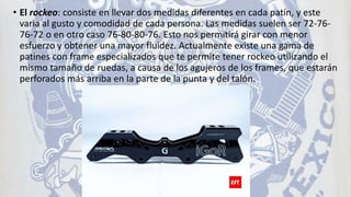 • El rockeo: consiste en llevar dos medidas diferentes en cada patín, y este
varia al gusto y comodidad de cada persona. Las medidas suelen ser 72-76-
76-72 o en otro caso 76-80-80-76. Esto nos permitirá girar con menor
esfuerzo y obtener una mayor fluidez. Actualmente existe una gama de
patines con frame especializados que te permite tener rockeo utilizando el
mismo tamaño de ruedas, a causa de los agujeros de los frames, que estarán
perforados más arriba en la parte de la punta y del talón.
 
