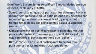 En el World Slalom Series se califican 3 modalidades que son
el speed, el classic y el battle.
• Speed: consiste en que dos participantes tiene que hacer el
menor tiempo posible en un patín pasando los 20 conos con
mover ninguno si no será descalificado, y el que mejor
tiempo tenga de los dos participantes pasa a la siguiente
ronda.
• Classic: consiste en que el participante tiene dos minutos
para su demostración con una pista que el allá elegido, en
esta categoría el participante tiene que ¨bailar¨ .
• Battle: consiste en que el participante tiene dos minutos
para demostrar los mejores trucos que tiene.
 