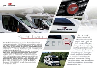 ROLLER TEAM
We are a young and
dynamic brand that has
quickly made a name for
itself throughout Europe,
becoming market leaders in
many European countries. We
pride ourselves on pioneering
new and innovative solutions at
competitive prices, making the
modern motorhome accessible
to everyone. A technologically
advanced product with a strong
personality, Roller Team vehicles have
proven to maintain their reliability and
their value over time.
Roller Team
The 2017 Roller Team vehicles are the result of extensive technological
research and development, which has led to the manufacture of functional,
high quality and reliable motorhomes. We are proud of our stylish interiors
which convey our Italian heritage and our choice of materials which provide
a lightweight yet durable construction. With favourable prices and innovative
solutions, there is a wide range of options and layouts available this year to
meet any holidaying requirements.
A motorhome is one of the most important purchase you can make.
Aware of this, Roller Team offers reliability, safety and sturdiness
- vehicles capable of withstanding time and all type of weather
conditions, which are compliant to all international standards and
which undergo quality controls and safety checks at each and every
manufacturing stage and before delivery. Tests include: Gas system
testing, electronic weighing, waterproof testing, aerodynamic wind
tunnel testing and cold weather tests. In addition to this, Roller
Team are the only Italian company to hold UNI EN ISO 9001 for
Quality and UNI EN ISO 14001 for the Environment certification
in the motorhome sector.
 