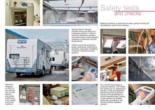 1
Specific tests in climatic
chamber during the R&D and
prototyping phases in order to
verify the resistance, duration
and performance of the selected
materials to extremely hot/cold
temperatures.
Checks during the production
phase: testing and verifying the
operation and proper installation
of electric, hydraulic and gas
systems.
Electronic
weighing
of 100% of
the vehicles
prior to their
delivery
and written
certification
of the weight
to the final
customer.
and checks
Safety tests
Waterproof testing is performed on every vehicle coming out
of production, prior to their delivery.
On a certain percentage of
produced vehicles, 100 checks
are carried out on: appearance,
function, noise and assembly.
Monitoring of the production
process and identification of
critical assembly steps.Testing
of gas systems by certified
personnel, according to the
German DVGW validation
protocol.
 