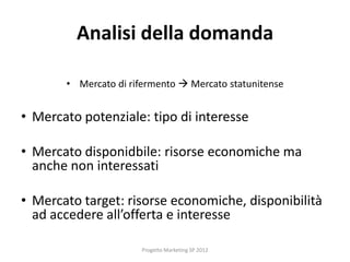 Analisi della domanda

       • Mercato di rifermento  Mercato statunitense


• Mercato potenziale: tipo di interesse

• Mercato disponidbile: risorse economiche ma
  anche non interessati

• Mercato target: risorse economiche, disponibilità
  ad accedere all’offerta e interesse

                      Progetto Marketing SP 2012
 