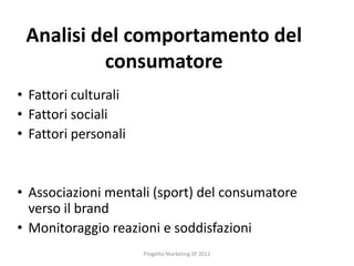 Analisi del comportamento del
          consumatore
• Fattori culturali
• Fattori sociali
• Fattori personali


• Associazioni mentali (sport) del consumatore
  verso il brand
• Monitoraggio reazioni e soddisfazioni
                      Progetto Marketing SP 2012
 
