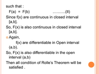 such that :
F(a) = F(b) ……….(II)
Since f(x) are continuous in closed interval
[a,b].
So, F(x) is also continuous in closed interval
[a,b].
 Again,
f(x) are differentiable in Open interval
(a,b).
So, F(x) is also differentiable in the open
interval (a,b)
Then all condition of Rolle’s Theorem will be
satisfied .
 