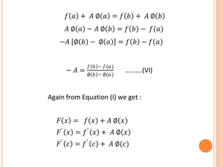 𝑓 𝑎 + 𝐴 ∅ 𝑎 = 𝑓 𝑏 + 𝐴 ∅ 𝑏
𝐴 ∅ 𝑎 − 𝐴 ∅ 𝑏 = 𝑓 𝑏 − 𝑓(𝑎)
−𝐴 ∅ 𝑏 − ∅ 𝑎 = 𝑓 𝑏 − 𝑓(𝑎)
− 𝐴 =
𝑓 𝑏 − 𝑓(𝑎)
∅ 𝑏 − ∅(𝑎)
……….(VI)
Again from Equation (I) we get :
𝐹 𝑥 = 𝑓 𝑥 + 𝐴 ∅ 𝑥
𝐹′
𝑥 = 𝑓′
𝑥 + 𝐴 ∅ 𝑥
𝐹′
𝑐 = 𝑓′
𝑐 + 𝐴 ∅(𝑐)
 