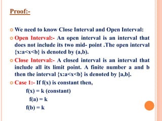 Proof:-
 We need to know Close Interval and Open Interval:
 Open Interval:- An open interval is an interval that
does not include its two mid- point .The open interval
{x:a<x<b} is denoted by (a,b).
 Close Interval:- A closed interval is an interval that
include all its limit point. A finite number a and b
then the interval {x:a<x<b} is denoted by [a,b].
 Case 1:- If f(x) is constant then,
f(x) = k (constant)
f(a) = k
f(b) = k
 