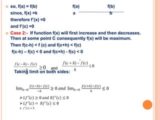  so, f(a) = f(b) f(a) f(b)
since, f(x) =k a b
therefore f’(x) =0
and f’(c) =0
 Case 2:- If function f(x) will first increase and then decreases.
Then at some point C consequently f(x) will be maximum.
Then f(c-h) < f (c) and f(c+h) < f(c)
f(c-h) – f(c) < 0 and f(c+h) - f(c) < 0
Taking limit on both sides:



x
h
cfhcf

 )()(
0 0
)()(


h
cfhcf
and
 