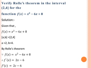 Verify Rolle’s theorem in the interval
(2,4] for the
function 𝒇 𝒙 = 𝒙 𝟐
− 𝟔𝒙 + 𝟖
Solution:-
Given that ,
𝑓 𝑥 = 𝑥2
− 6𝑥 + 8
[a,b] =[2,4]
a =2, b=4.
By Rolle’s theorem
∵ 𝑓 𝑥 = 𝑥2
− 6𝑥 + 8
∴ 𝑓′
𝑥 = 2𝑥 − 6
𝑓’(𝑐) = 2𝑐 − 6
 