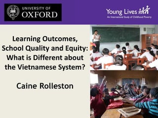 Learning Outcomes, 
School Quality and Equity: 
What is Different about 
the Vietnamese System? 
Caine Rolleston 
 