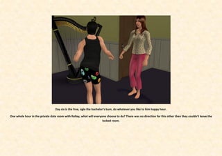 Day six is the free, ogle the bachelor’s bum, do whatever you like to him happy hour.

One whole hour in the private date room with Rolley, what will everyone choose to do? There was no direction for this other then they couldn’t leave the
                                                                     locked room.
 