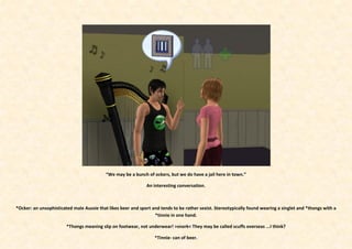 “We may be a bunch of ockers, but we do have a jail here in town.”

                                                              An interesting conversation.



*Ocker: an unsophisticated male Aussie that likes beer and sport and tends to be rather sexist. Stereotypically found wearing a singlet and *thongs with a
                                                                  *tinnie in one hand.

                        *Thongs meaning slip on footwear, not underwear! >snork< They may be called scuffs overseas ...I think?

                                                                  *Tinnie- can of beer.
 