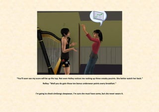 “You’ll soon see my score will be up the top. Not even Holley notices me racking up these sneaky pouints. She better watch her back.”

                           Rolley: “Well you do gain those ten bonus underwear points every breakfast.”



                   I’m going to check simSongs sleepwear, I’m sure she must have some, but she never wears it.
 