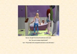 Day six, I thought I’d see how the bathroom antics were.

              Jess: “Cee, you’re always using the bath!”

Lark: *I’ll just hide in here and grab the tub next, no one will notice.*
 
