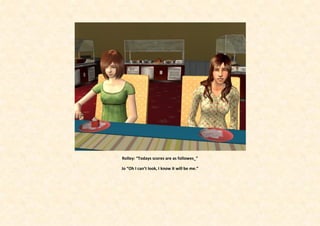 Rolley: “Todays scores are as followes_”

Jo “Oh I can’t look, I know it will be me.”
 