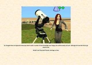 So I bought them an expensive telescope which made a number of the knowledge sims happy, but unfortunately not Lark -although she was the first to go
                                                                   check it out.

                                                   Afraid I can’t buy best friends, marriage or love.
 