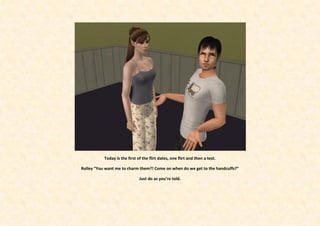 Today is the first of the flirt dates, one flirt and then a test.

Rolley “You want me to charm them?! Come on when do we get to the handcuffs?”

                               Just do as you’re told.
 