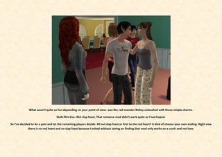 What wasn’t quite so fun-depending on your point of view- was the red monster Rolley unleashed with those simple charms.

                                   Stalk-flirt-kiss--flirt-slap feast. That romance mod didn’t work quite as I had hoped.

So I’ve decided to do a post and let the remaining players decide. All out slap feast or first to the red heart? A kind of choose your own ending. Right now
              there is no red heart and no slap feast because I exited without saving on finding that mod only works on a crush and not love.
 