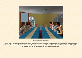 Day seven morning eliminations.

    Rolley “Well it’s day seven already and I’d like to say I’ve loved every minute of this and I wish you could all stay. Creator person says this is the last
elimination before the end, so five of you will be staying. The scores today are Ani_mei 175 crush BF, Lark 165 crush BF, Holley 162 crush BF, Song 157 crush
                                        BF, Amylu 90, Jo 82 and Jess 64. Sorry Jess and Jo it’s time for you to go home.”
 