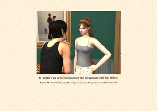 So I decided to use up three commands and have him apologize to the three of them.

Rolley: “And I am truly sorry if I hurt you in anyway Ani_mei, it wasn’t intentional.”
 