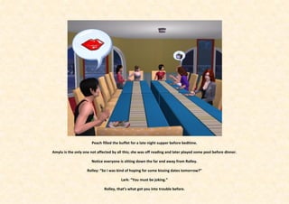 Peach filled the buffet for a late night supper before bedtime.

Amylu is the only one not affected by all this; she was off reading and later played some pool before dinner.

                       Notice everyone is sitting down the far end away from Rolley.

                    Rolley: “So I was kind of hoping for some kissing dates tomorrow?”

                                        Lark: “You must be joking.”

                              Rolley, that’s what got you into trouble before.
 