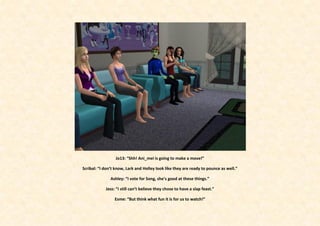 Jo13: “Shh! Ani_mei is going to make a move!”

Scribal: “I don’t know, Lark and Holley look like they are ready to pounce as well.”

               Ashley: “I vote for Song, she’s good at these things.”

            Jess: “I still can’t believe they chose to have a slap feast.”

                 Esme: “But think what fun it is for us to watch!”
 
