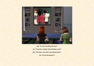 Jilly: “It’s Lark! Lark kissed him first!”

Cee: “Trust Lark, I wonder what will happen now?”

Jilly: “Fire works...and I don’t mean the good kind.”

           Cee: “Can we haz popcorn?”
 