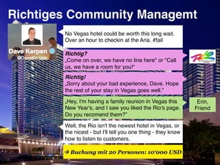 Richtiges Community Managemt!
        No Vegas hotel could be worth this long wait.
        Over an hour to checkin at the Aria. #fail"

        Richtig? "
        „Come on over, we have no line here" or "Call
        us, we have a room for you!“"
        Richtig! "
        „Sorry about your bad experience, Dave. Hope
        the rest of your stay in Vegas goes well.”"

        „Hey, I'm having a family reunion in Vegas this         Erin,
        New Year's, and I saw you liked the Rio's page.        Friend"
        Do you recomend them?”"

        Well, the Rio isn't the newest hotel in Vegas, or
        the nicest - but I'll tell you one thing - they know
        how to listen to customers."

         Buchung mit 20 Personen: 10‘000 USD
 